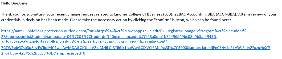Example of readmission approval email text. "Hello DeeAnne, Thank you for submitting your recent change request related to Lindner College of Business (LCB): 22BAC Accounting BBA (ACCT-BBA). After review of your credentials, a decision has been made. Please take the necessary action by clicking the "confirm" button, which can be found here: https://nam11.safelinks.protection.outlook.com/?url=https%3A%2F%2Fwebapps2.uc.edu%2FRegistrarChangeOfProgram%2F%2FStudent%2FSubmissionListStudent&amp;data=04%7C01%7Cfrederdn%40ucmail.uc.edu%7Cf58a0dfa1b72496549bc08d9b5af4943%7Cf5222e6c5fc648eb8f0373db18203b63%7C1%7C0%7C637740586742699599%7CUnknown%7CTWFpbGZsb3d8eyJWIjoiMC4wLjAwMDAiLCJQIjoiV2luMzIiLCJBTiI6Ik1haWwiLCJXVCI6Mn0%3D%7C3000&amp;sdata=fjFn0Sziv1n5kVWJFjr%2FgzqHeX%2FoYU5pwkr3YS%2Bvc58%3D&amp;reserved=0