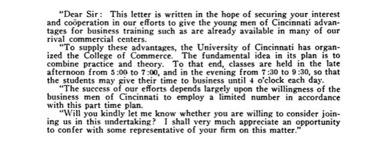 A letter excerpt with three paragraphs of writing: "Dear sir: This letter is written in the hope of securing your interest and cooperation in our efforts to give the young men of Cincinnati advantages for business training such as are already available in many of our rival commercial centers.  To supply these advantages, the University of Cincinnati has organized the College of Commerce. The fundamental idea in its plan is to combine practice and theory. To that end, classes are held in the late afternoon from 5:00 to 7:00, and in the evening from 7:30 to 9:30, so that the students may give their time to business until 4 o'clock each day. The success of our efforts depends largely upon the willingness of the business men of Cincinnati to employ a limited number in accordance with this part-time plan. Will you kindnly let me know whether you are willing to consider joining us in this undertaking? I shall very much appreciate an opportunity to confer with some representative of your firm on this matter." 