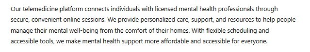 Our telemedicine platform connects individuals with licensed mental health professionals through secure, convenient online sessions. We provide personalized care, support, and resources to help people manage their mental well-being from the comfort of their homes. With flexible scheduling and accessible tools, we make mental health support more affordable and accessible for everyone.