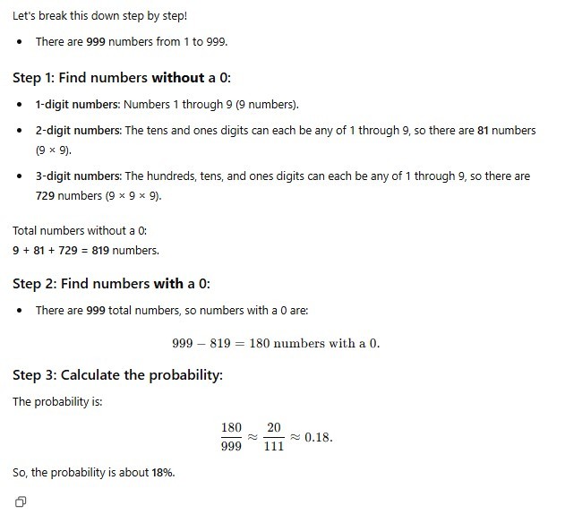 Let's break this down step by step! Step 1: Find numbers without a 0: 1-digit numbers: Numbers 1 through 9 (9 numbers). 2-digit numbers: The tens and ones digits can each be any of 1 through 9, so there are 81 numbers (9x9). 3-digit numbers: The hundreds, tens, and ones digits can each be any of 1 through 9, so there are 729 numbers (9x9x9). Total numbers without a 0: 9 + 81 + 729 = 819 numbers. Step 2: Find numbers with a 0: There are 999 total numbers, so numbers with a 0 are: 999 - 819 = 180 numbers with a 0. Step 3: Calculate the probability: The probability is: 180/999 = 20/111 = 0.18. So, the probability is about 18%.