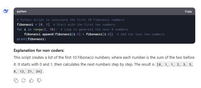 python # Python script to calculate the first 10 Fibonacci numbers fibonacci = [0, 1] #Start with the first two numbers for i in range(2, 10): # Loop to generate the next 8 numbers fibonacci.append(fibonacci[i-1] + fibonacci [i-2]) #Add the last two numbers print(fibonacci) Explanation for non-coders: This script creates a list of the first 10 Fibonacci numbers, where each number is the sum of the two before it. It starts with 0 and 1, then calculates the next numbers step by step. The result is [0, 1, 1, 2, 3, 5, 8, 13, 21, 34].