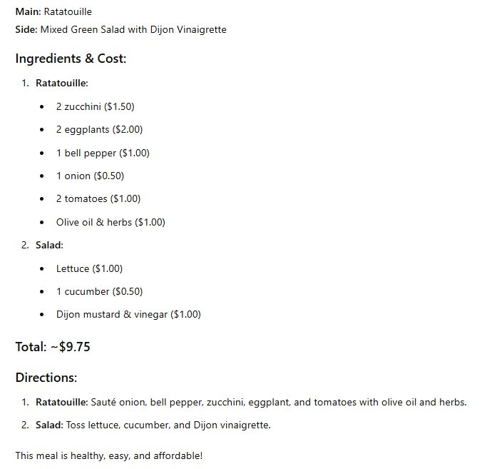 Main: Ratatouille Side: Mixed Green Salad with Dijon Vinaigrette Ingredients & Cost: 1. Ratatouille: 2 zucchini ($1.50) 2 eggplants ($2.00) 1 bell pepper ($1.00) 1 onion ($0.50) 2 tomatoes ($1.00) Olive oil & herbs ($1.00) 2. Salad: Lettuce ($1.00) 1 cucumber ($0.50) Dijon mustard & vinegar ($1.00) Total: ~$9.75 Directions: 1. Ratatouille: Saute onion, bell pepper, zucchini, eggplant, and tomatoes with olive oil and herbs. 2. Salad: Toss lettuce, cucumber, and Dijon vinaigrette. This meal is healthy, easy, and affordable!