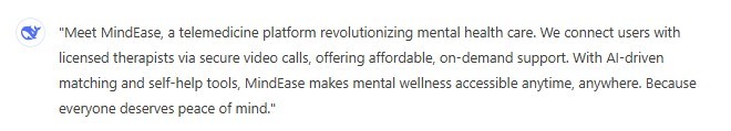 "Meet MindEase, a telemedicine platform revolutionizing mental health care. We connect users with licensed therapists via secure video calls, offering affordable, on-demand support. With AI-driven matching and self-help tools, MindEase makes mental wellness accessible anytime, anywhere. Because everyone deserves peace of mind."