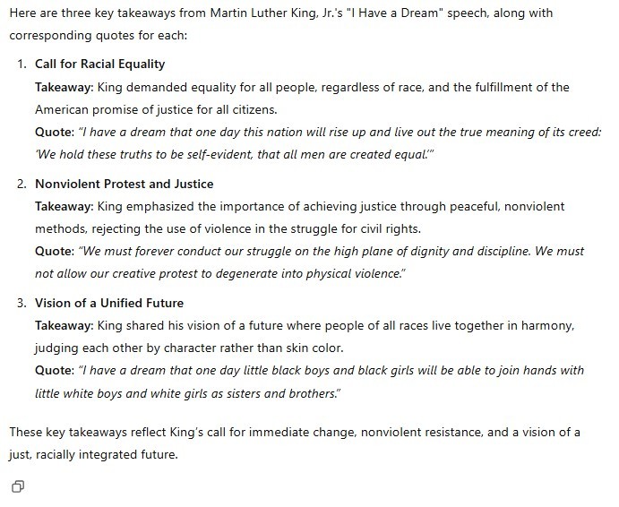 Here are three key takeaways from Martin Luther King, Jr.'s "I Have a Dream" speech, along with corresponding quotes for each: 1. Call for Racial Equality Takeaway: King demanded equality for all people, regardless of race, and the fulfillment of the American promise of justice for all citizens. Quote: "I have a dream that one day this nation will rise up and live out the true meaning of its creed: 'We hold these truths to be self-evident, that all men are created equal.'" 2. Nonviolent Protest and Justice Takeaway: King emphasized the importance of achieving justice through peaceful, nonviolent methods, rejecting the use of violence in the struggle for civil rights. Quote: "We must forever conduct our struggle on the high plane of dignity and discipline. We must not allow our creative protest to degenerate into physical violence." 3. Vision of a Unified Future Takeaway: King shared his vision of a future where people of all races live together in harmony, judging each other by character rather than skin color. Quote: "I have a dream that one day little black boys and black girls will be able to join hands with little white boys and white girls as sisters and brothers." These key takeaways reflect King's call for immediate change, nonviolent resistance, and a vision of a just, racially integrated future.