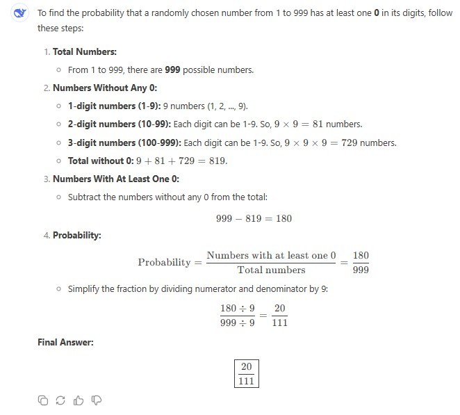 To find the probability that a randomly chosen number from 1 to 999 has at least one 0 in its digits, follow these steps: 1. Total Numbers: From 1 to 999, there are 999 possible numbers. 2. Numbers Without Any 0: 1-digit numbers (1-9): 9 numbers (1, 2, ..., 9). 2-digit numbers (10-99): Each digit can be 1-9. So, 9 x 9 = 81 numbers. 3-digit numbers (100-999): Each digit can be 1-9. So, 9 x 9 x 9 = 729 numbers. Total without a 0: 9 + 81 + 729 = 819. 3. Numbers With At Least One 0: Subtract the numbers without any 0 from the total: 999-819=180 4. Probability: Probability = Numbers with at least one 0 / Total numbers = 180 / 999 Simplify the fraction by dividing numerator and denominator by 9: (180 / 9) / (999 / 9) = (20 / 111) Final Answer: 20 / 111